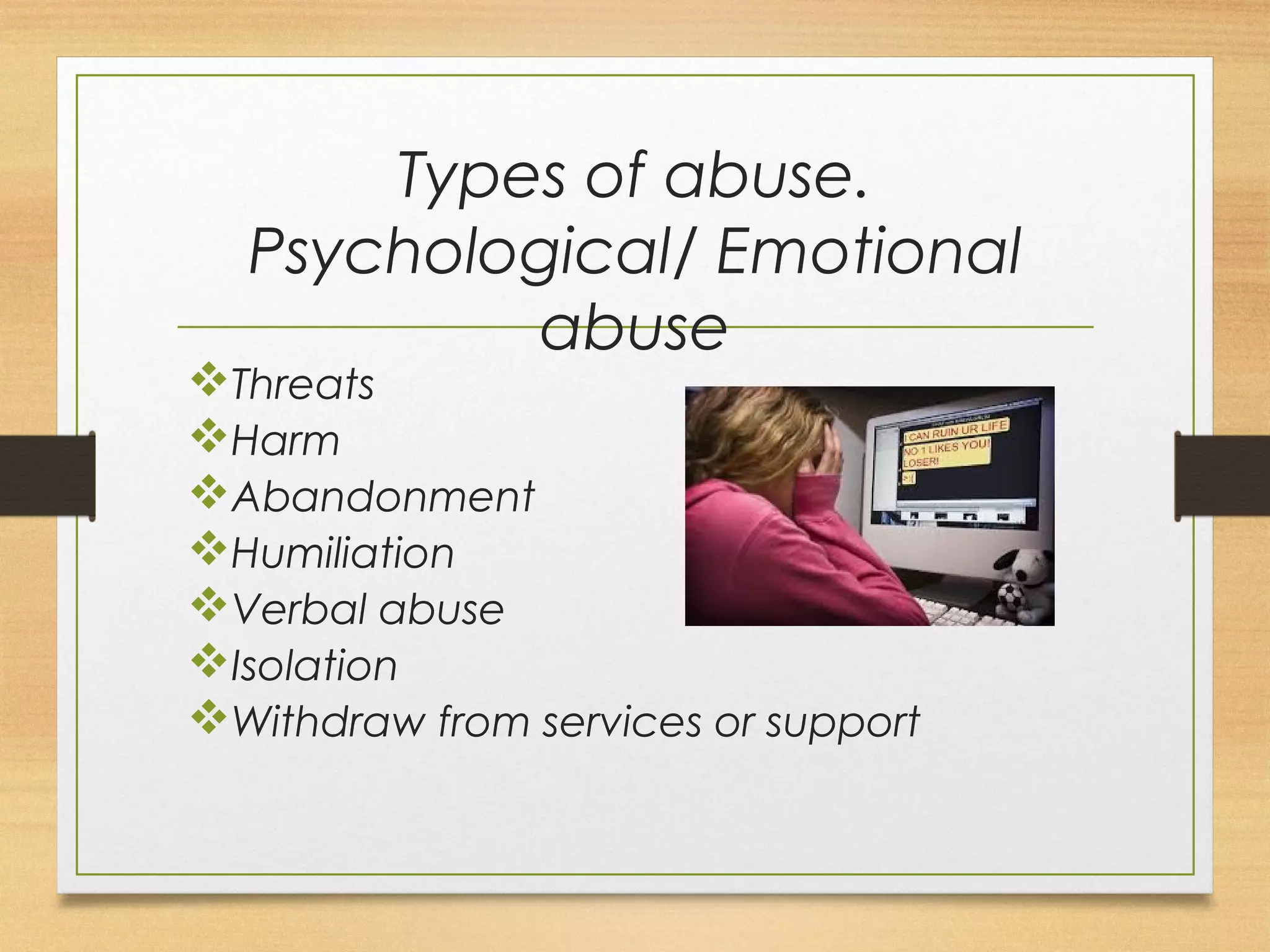 Types of abuse. 
Psychological/ Emotional 
abuse 
vThreats 
vHarm 
vAbandonment 
vHumiliation 
vVerbal abuse 
vIsolation 
vWithdraw from services or support 
 