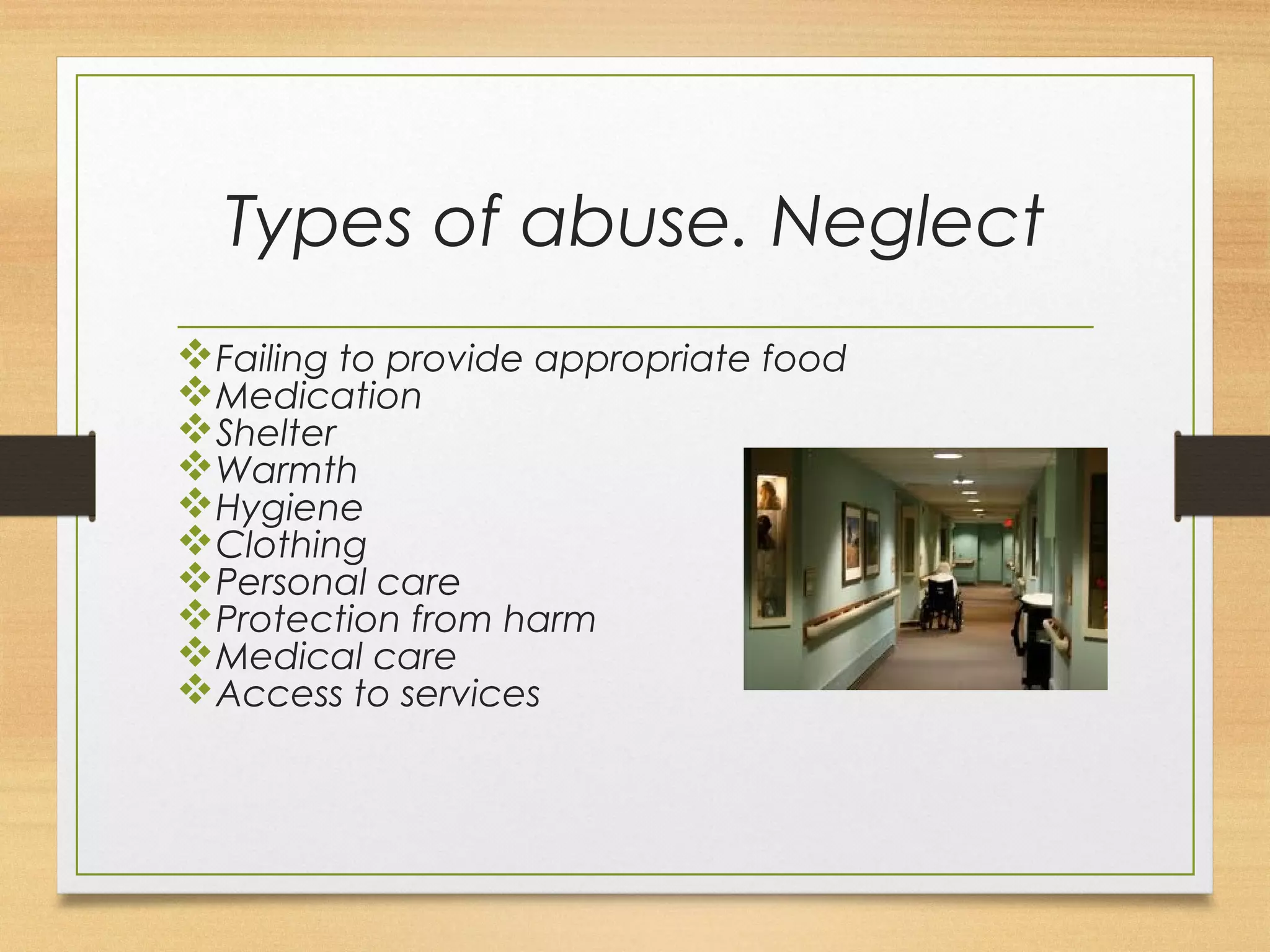 Types of abuse. Neglect 
vFailing to provide appropriate food 
vMedication 
vShelter 
vWarmth 
vHygiene 
vClothing 
vPersonal care 
vProtection from harm 
vMedical care 
vAccess to services 
 