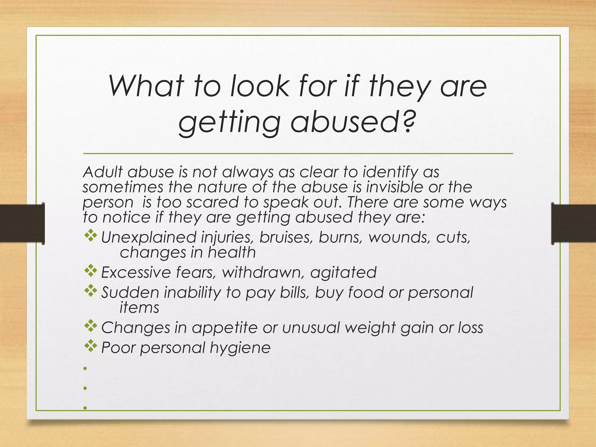 What to look for if they are 
getting abused? 
Adult abuse is not always as clear to identify as 
sometimes the nature of the abuse is invisible or the 
person is too scared to speak out. There are some ways 
to notice if they are getting abused they are: 
vUnexplained injuries, bruises, burns, wounds, cuts, 
changes in health 
vExcessive fears, withdrawn, agitated 
vSudden inability to pay bills, buy food or personal 
items 
vChanges in appetite or unusual weight gain or loss 
vPoor personal hygiene 
• 
• 
• 
 