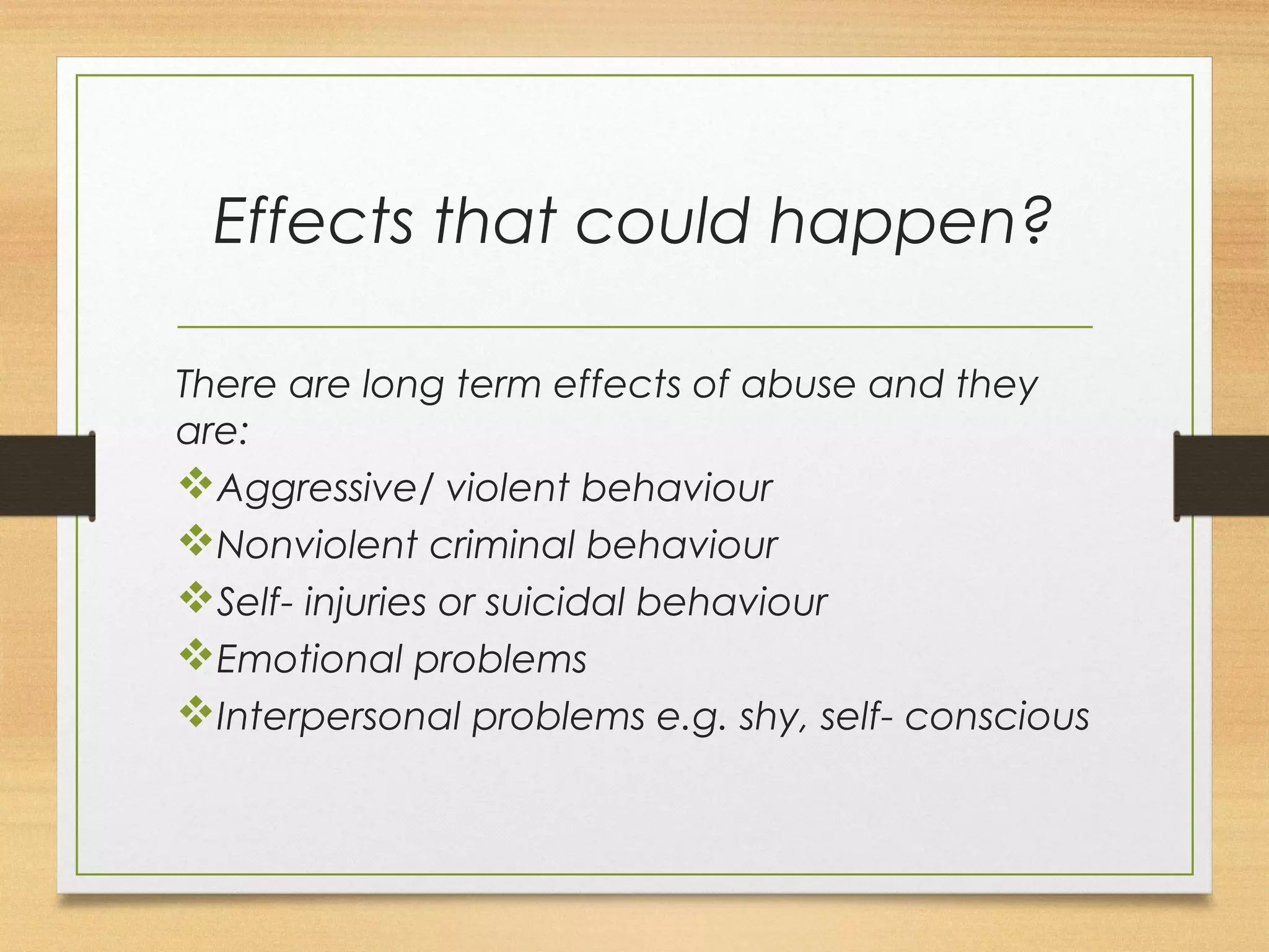 Effects that could happen? 
There are long term effects of abuse and they 
are: 
vAggressive/ violent behaviour 
vNonviolent criminal behaviour 
vSelf- injuries or suicidal behaviour 
vEmotional problems 
vInterpersonal problems e.g. shy, self- conscious 
 