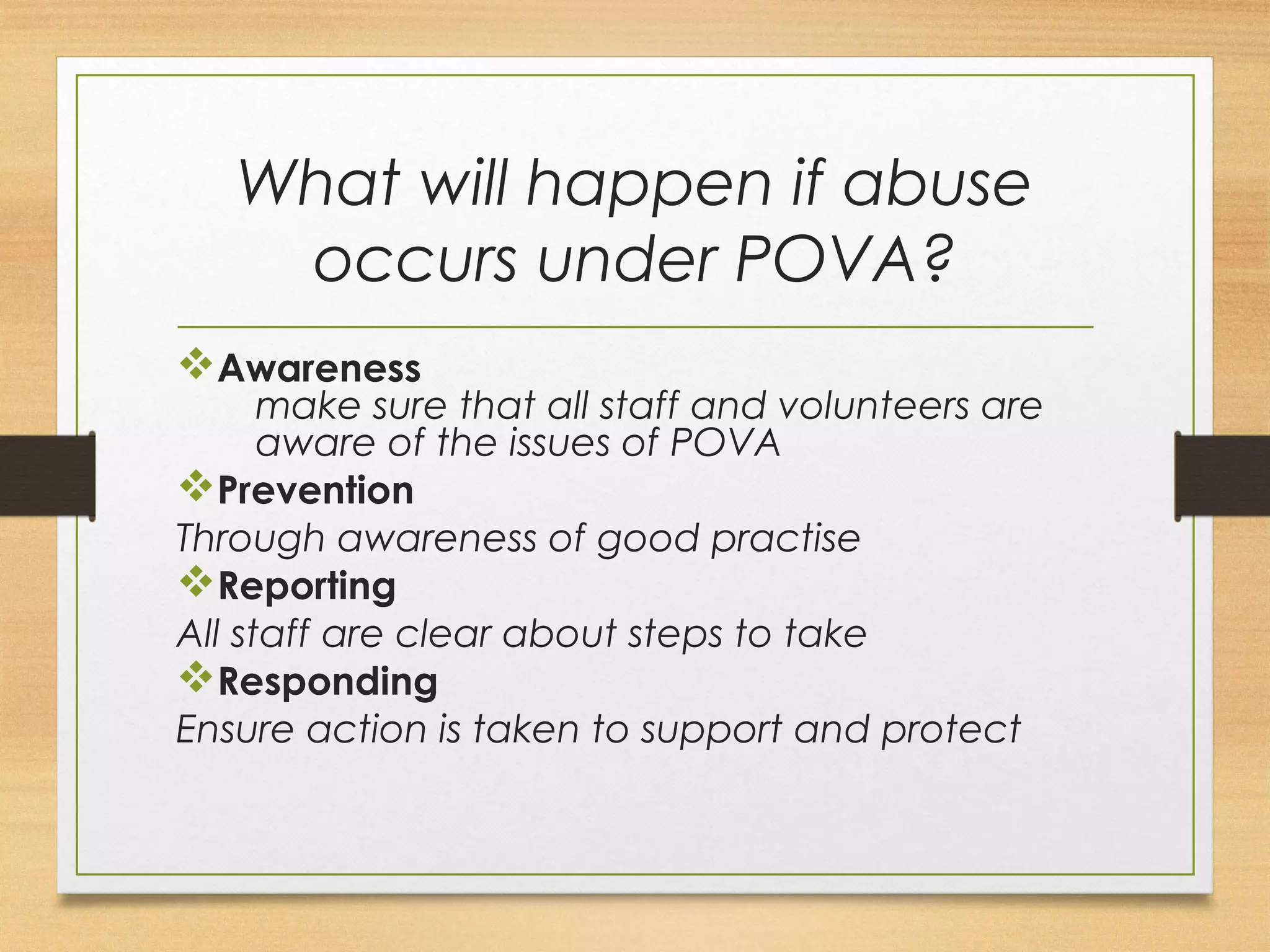 What will happen if abuse 
occurs under POVA? 
vAwareness 
make sure that all staff and volunteers are 
aware of the issues of POVA 
vPrevention 
Through awareness of good practise 
vReporting 
All staff are clear about steps to take 
vResponding 
Ensure action is taken to support and protect 
 
