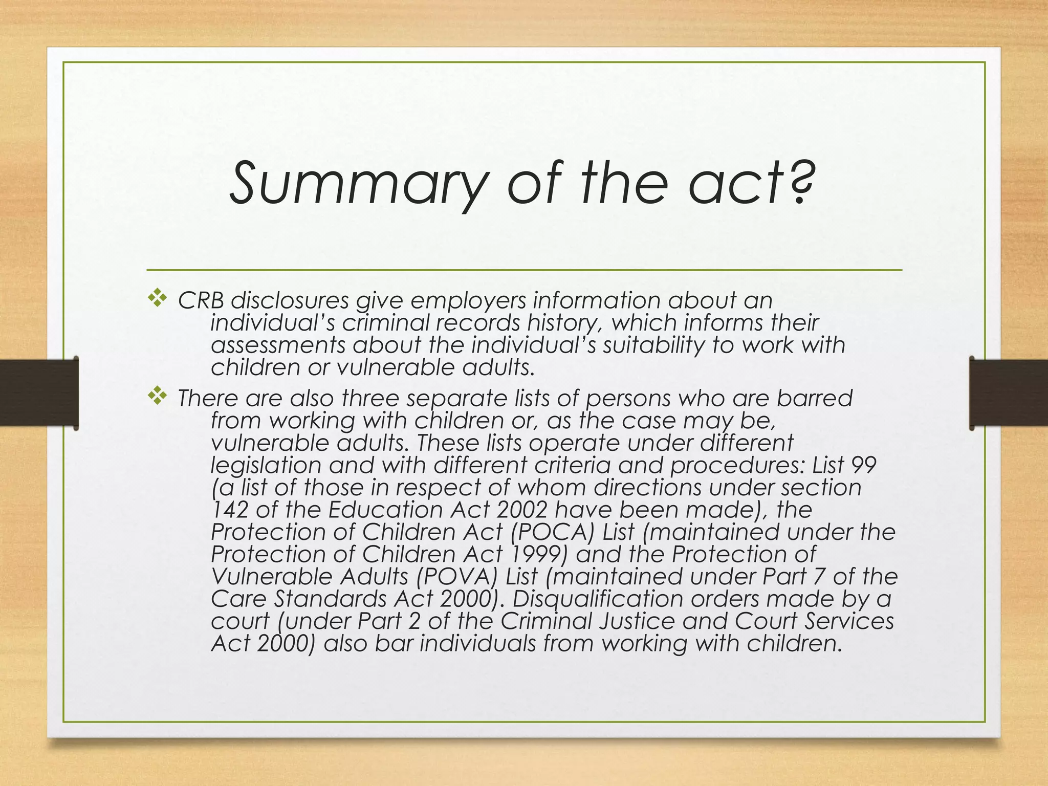 Summary of the act? 
v CRB disclosures give employers information about an 
individual’s criminal records history, which informs their 
assessments about the individual’s suitability to work with 
children or vulnerable adults. 
v There are also three separate lists of persons who are barred 
from working with children or, as the case may be, 
vulnerable adults. These lists operate under different 
legislation and with different criteria and procedures: List 99 
(a list of those in respect of whom directions under section 
142 of the Education Act 2002 have been made), the 
Protection of Children Act (POCA) List (maintained under the 
Protection of Children Act 1999) and the Protection of 
Vulnerable Adults (POVA) List (maintained under Part 7 of the 
Care Standards Act 2000). Disqualification orders made by a 
court (under Part 2 of the Criminal Justice and Court Services 
Act 2000) also bar individuals from working with children. 
 