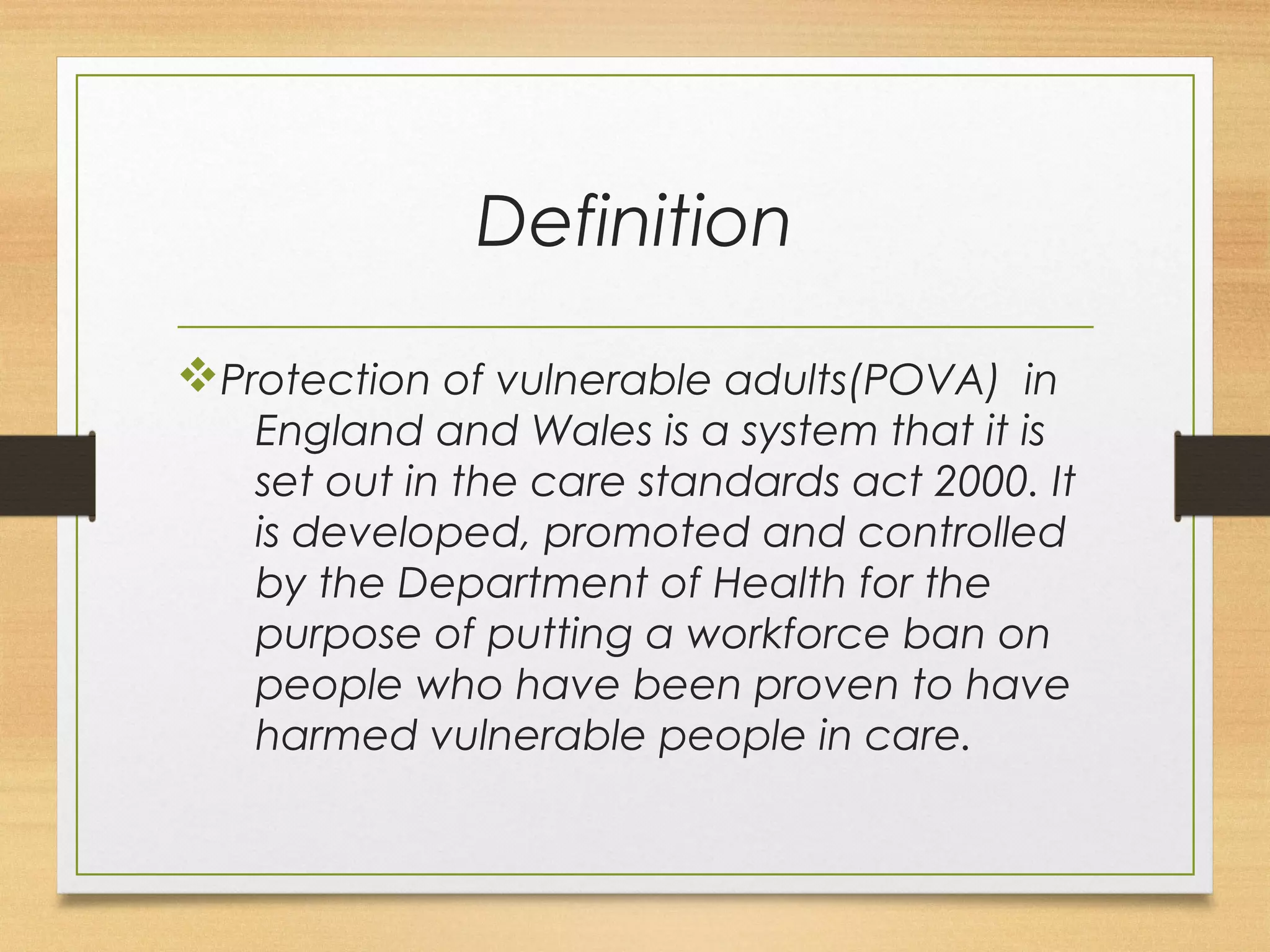 Definition 
vProtection of vulnerable adults(POVA) in 
England and Wales is a system that it is 
set out in the care standards act 2000. It 
is developed, promoted and controlled 
by the Department of Health for the 
purpose of putting a workforce ban on 
people who have been proven to have 
harmed vulnerable people in care. 
 