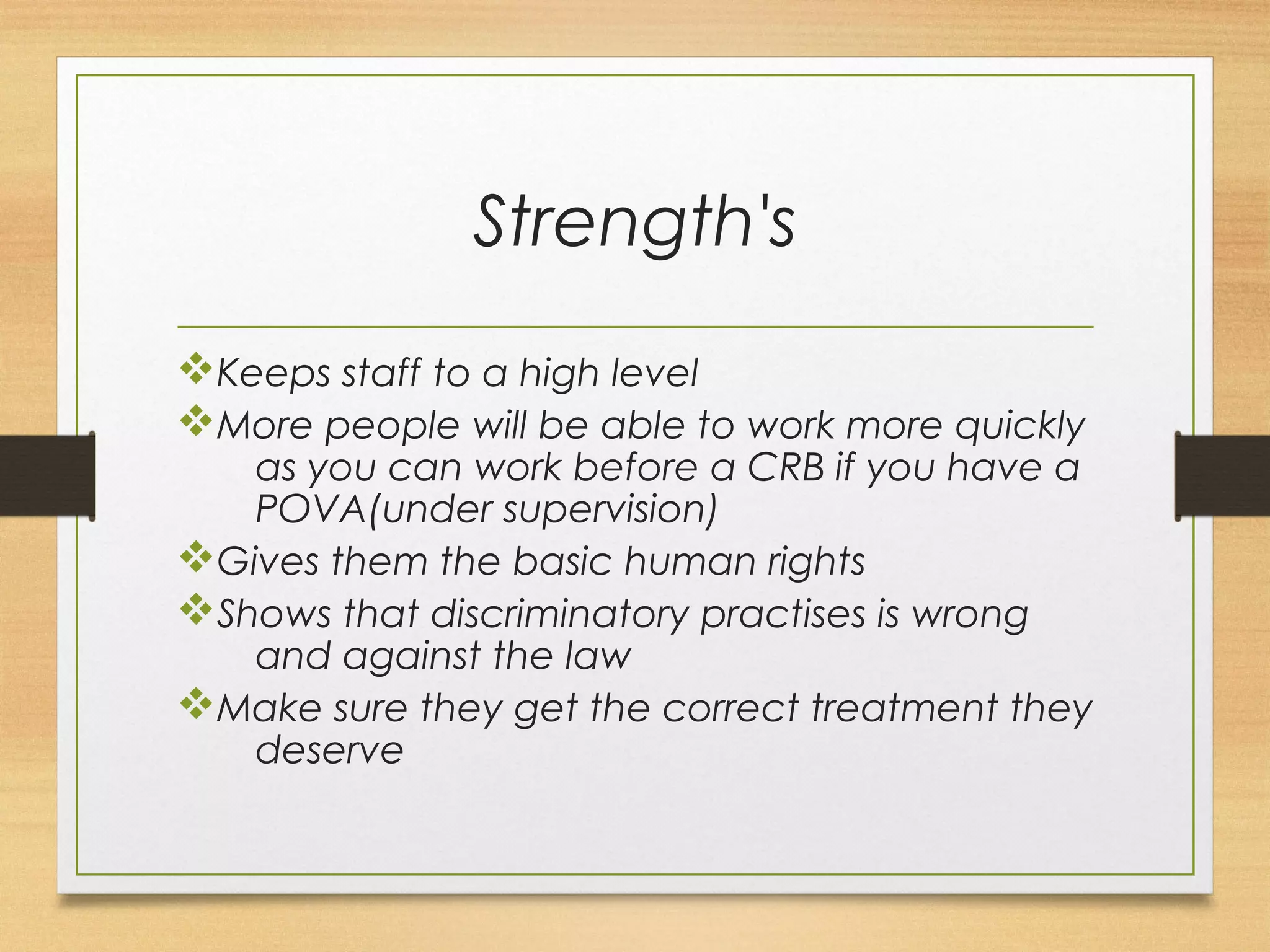 Strength's 
vKeeps staff to a high level 
vMore people will be able to work more quickly 
as you can work before a CRB if you have a 
POVA(under supervision) 
vGives them the basic human rights 
vShows that discriminatory practises is wrong 
and against the law 
vMake sure they get the correct treatment they 
deserve 
 