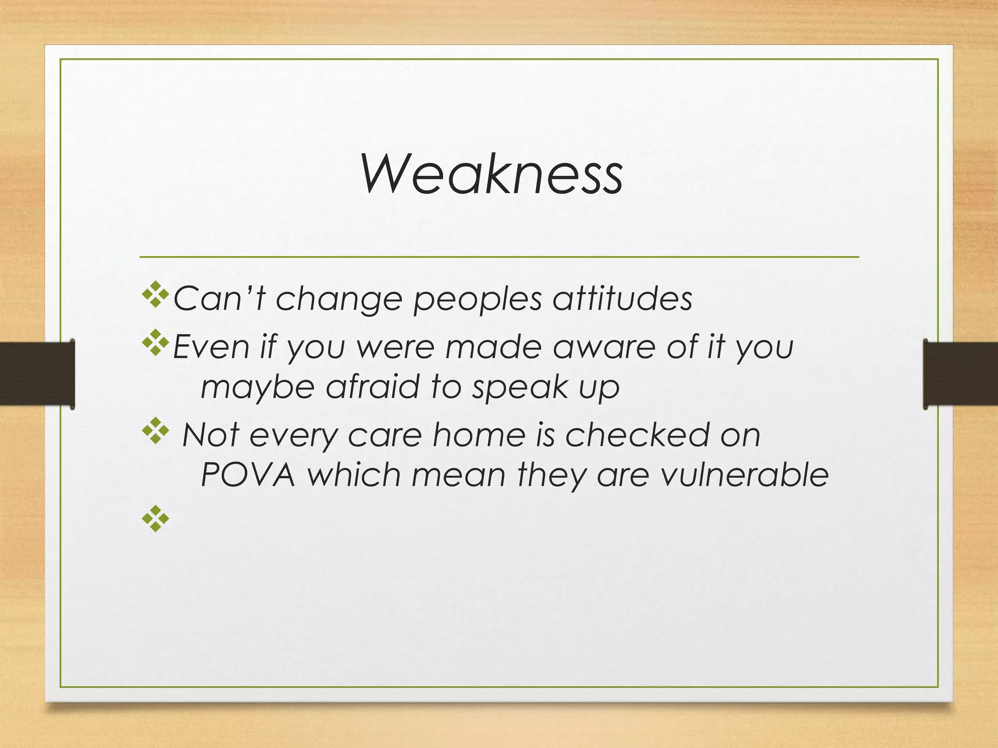 Weakness 
vCan’t change peoples attitudes 
vEven if you were made aware of it you 
maybe afraid to speak up 
v Not every care home is checked on 
POVA which mean they are vulnerable 
v 
 