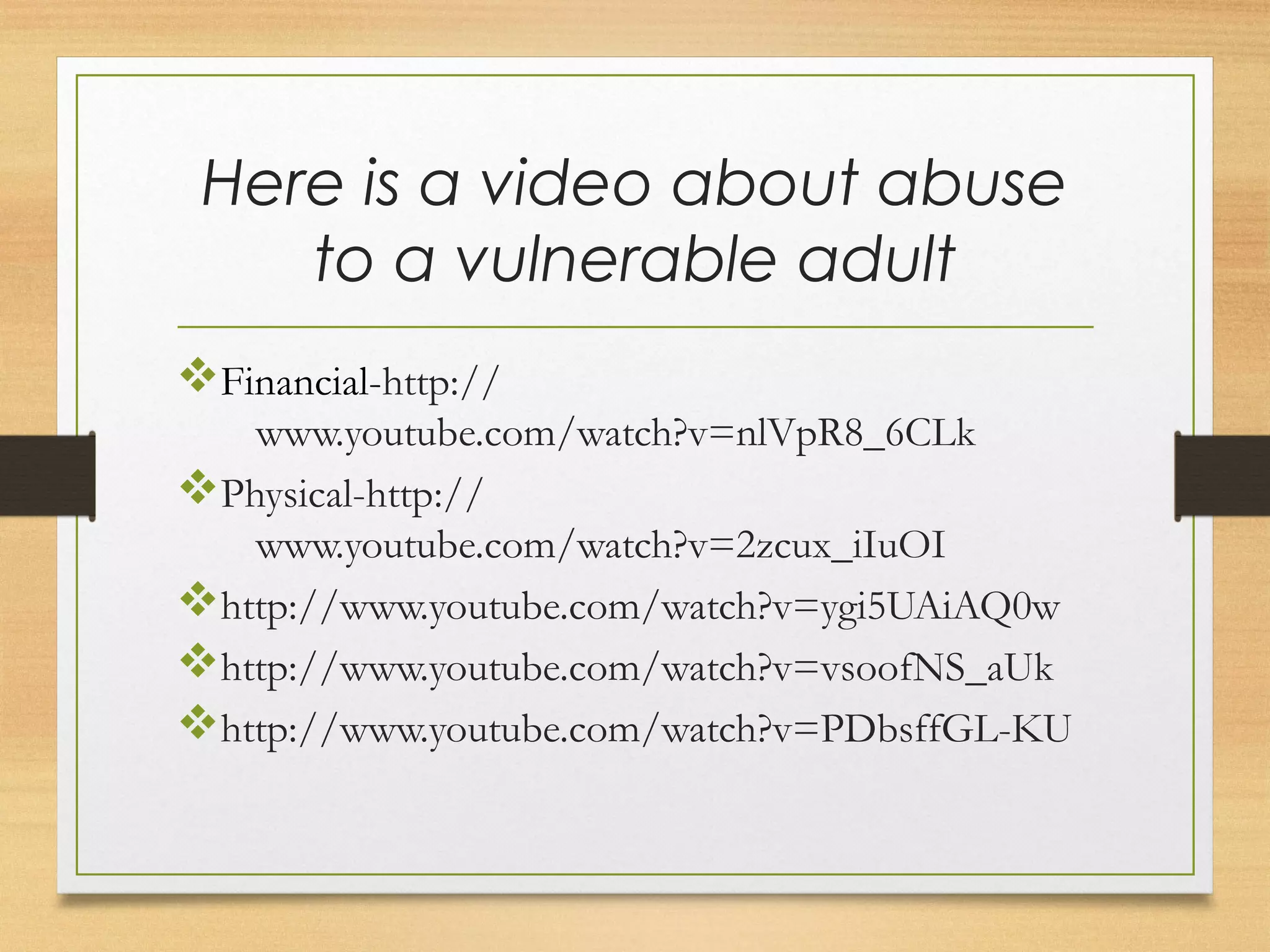 Here is a video about abuse 
to a vulnerable adult 
vFinancial-http:// 
www.youtube.com/watch?v=nlVpR8_6CLk 
vPhysical-http:// 
www.youtube.com/watch?v=2zcux_iIuOI 
vhttp://www.youtube.com/watch?v=ygi5UAiAQ0w 
vhttp://www.youtube.com/watch?v=vsoofNS_aUk 
vhttp://www.youtube.com/watch?v=PDbsffGL-KU 
