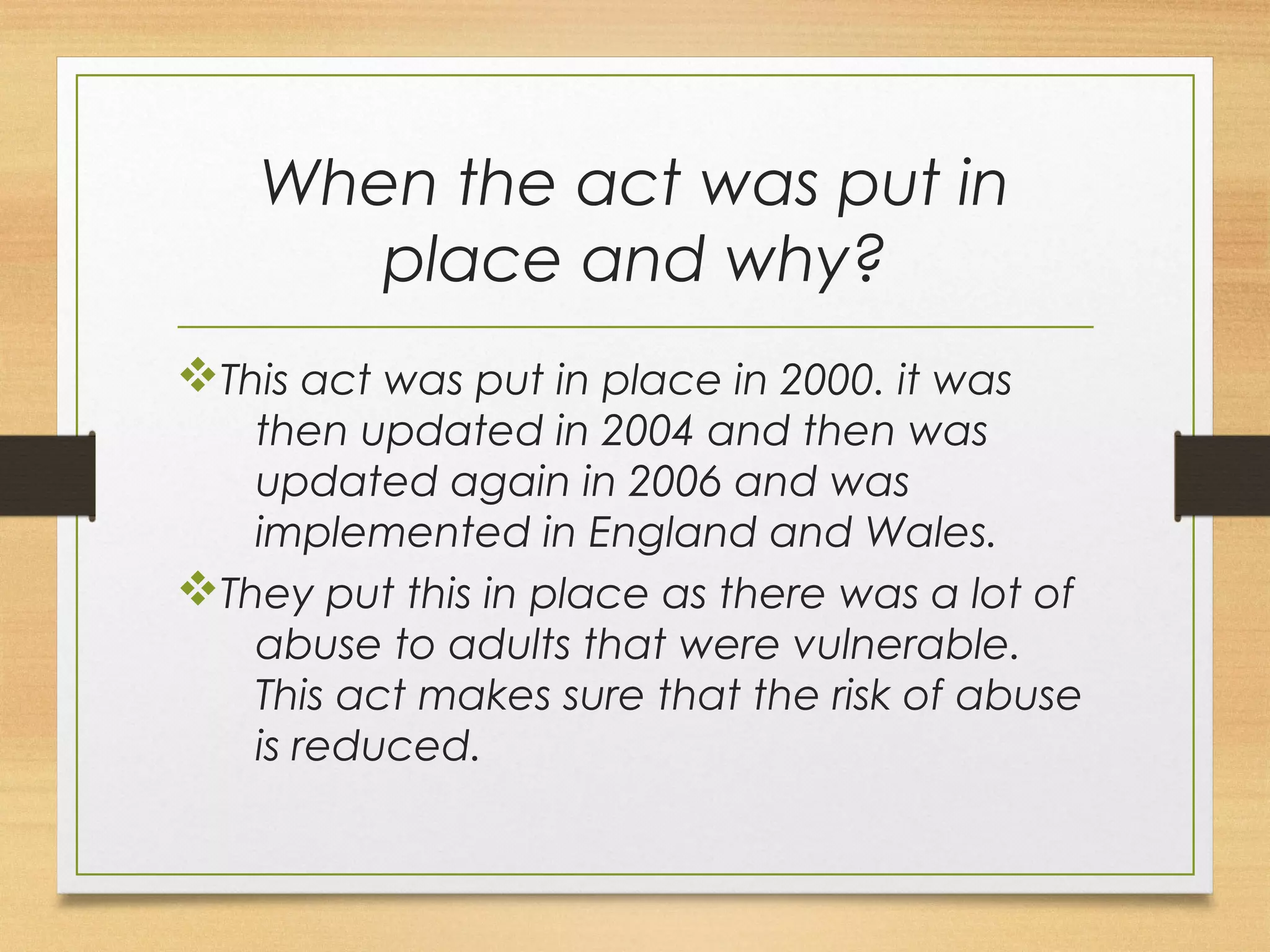 When the act was put in 
place and why? 
vThis act was put in place in 2000. it was 
then updated in 2004 and then was 
updated again in 2006 and was 
implemented in England and Wales. 
vThey put this in place as there was a lot of 
abuse to adults that were vulnerable. 
This act makes sure that the risk of abuse 
is reduced. 
 