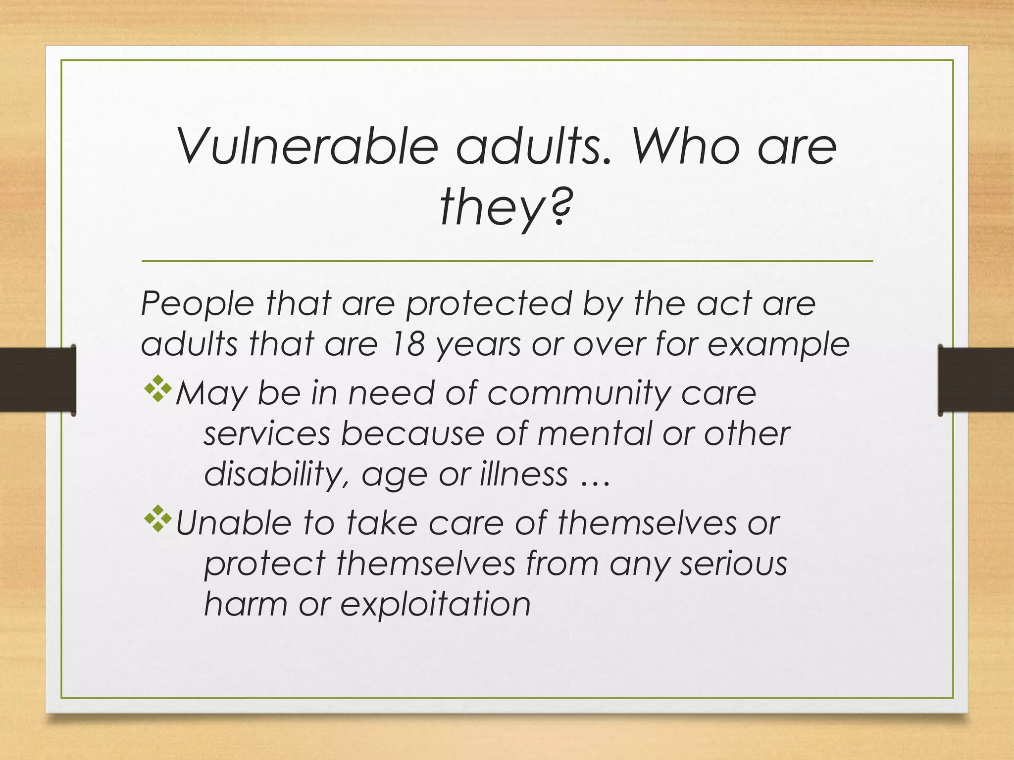 Vulnerable adults. Who are 
they? 
People that are protected by the act are 
adults that are 18 years or over for example 
vMay be in need of community care 
services because of mental or other 
disability, age or illness … 
vUnable to take care of themselves or 
protect themselves from any serious 
harm or exploitation 
 
