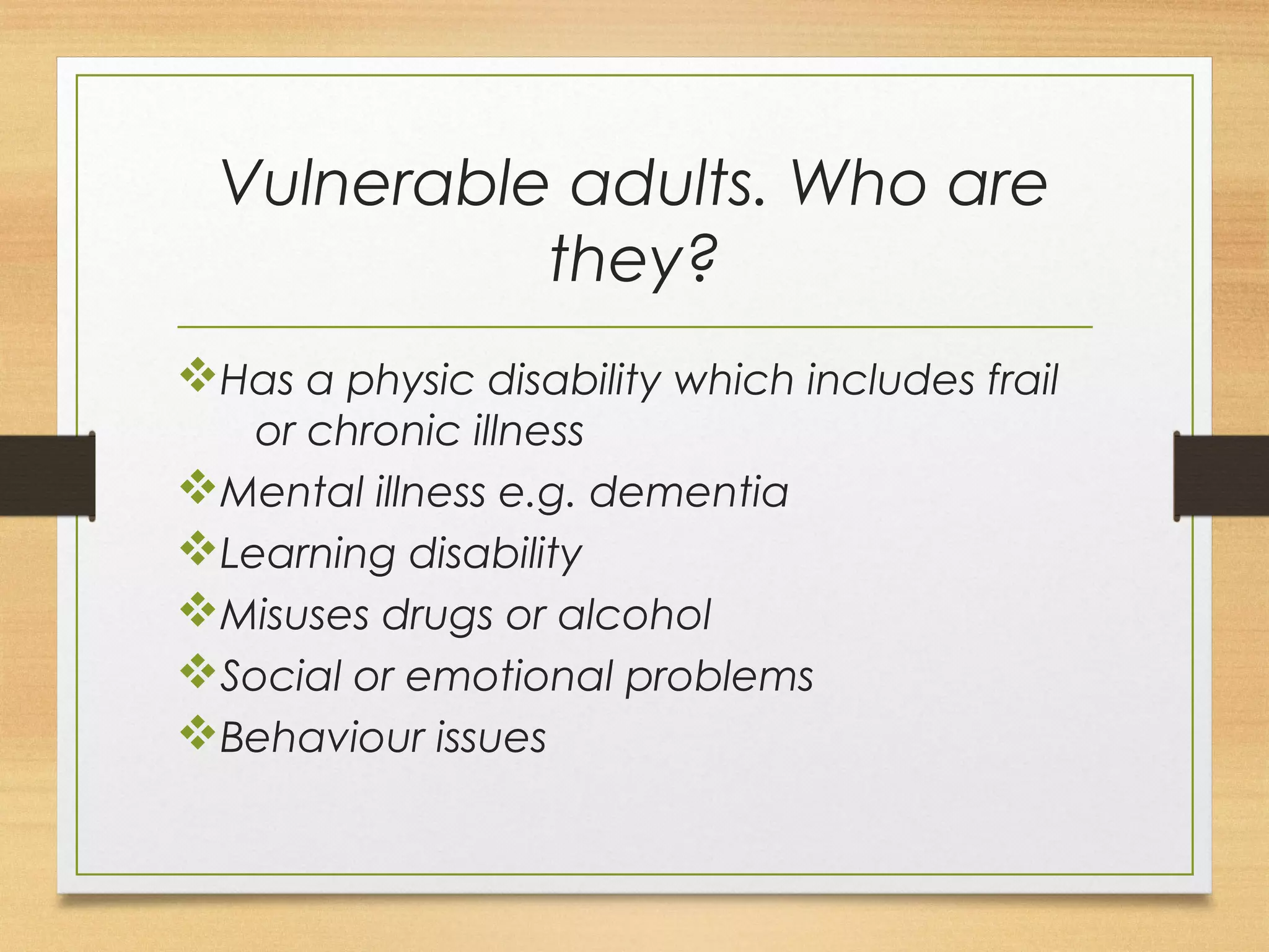 Vulnerable adults. Who are 
they? 
vHas a physic disability which includes frail 
or chronic illness 
vMental illness e.g. dementia 
vLearning disability 
vMisuses drugs or alcohol 
vSocial or emotional problems 
vBehaviour issues 
 
