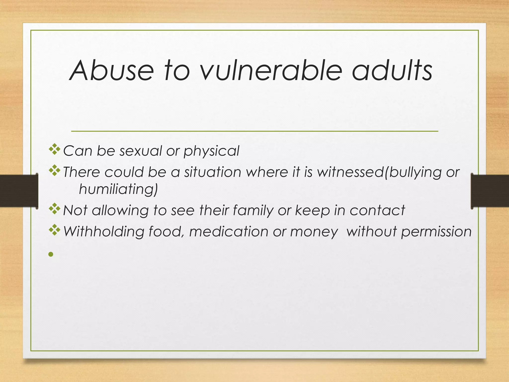 Abuse to vulnerable adults 
vCan be sexual or physical 
vThere could be a situation where it is witnessed(bullying or 
humiliating) 
vNot allowing to see their family or keep in contact 
vWithholding food, medication or money without permission 
• 
 