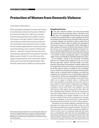 REVIEW OF WOMEN’S STUDIES
OCTOBER 31, 2015 vol l no 44 EPW Economic & Political Weekly76
Protection of Women from Domestic Violence
Flavia Agnes, Audrey D’Mello
Flavia Agnes (ﬂaviaagnes@gmail.com) is a feminist legal scholar and
director of the Majlis Legal Centre and Audrey D’mello (majlislaw@
gmail.com) is Programme Director at Majlis and coordinator of the
MOHIM unit for monitoring the implementation of Domestic Violence
Act in Maharashtra.
After a prolonged campaign for criminal and civil laws
to curb domestic violence, the Protection of Women
from Domestic Violence Act, 2005 came into force.
However,lasting solutions to the problem continue
to be elusive, as the grim statistics of wife murders
and suicides by married women record a steady rise.
This article takes a close look at the manner in which
this law is being implemented on the ground, and the
many shortcomings, even as women continue to be
blamed—earlier for “misusing” the law and now for
not wanting to approach the courts because the justice
delivery system is tardy. The crux of the issue is the
support network that the victim of domestic violence
needs and it is here that the implementation of the
domestic violence law has failed most spectacularly.
GoingRoundinCircles
I
n the 1980s “domestic violence” was about the gruesome
murder of wives by setting them aﬂame, with dowry as the
root cause. Not surprisingly, various provisions were enacted
to address dowry-related violence. As the campaign took off and
the realisation of the broader nature of domestic violence dawned,
a renewed campaign was launched to protect women from all
types of domestic violence. After two decades, this culminated in
an enactment meant to revolutionalise family relationships in
India, namely, the Protection of Women from Domestic Violence
Act (PWDVA), 2005. It expanded the deﬁnition of domestic vio-
lence to include not just physical, but also verbal, emotional, sex-
ual and economic violence. It aimed to protect all women through
a one-window remedy, encompassing within it pre-litigation
support services and expeditious civil reliefs through court orders.
As we complete a decade of this enactment, the Bombay
High Court in a Public Interest Litigation (PIL No 104 of 2015),
has once again split “violence” down the middle. It has stipu-
lated that women facing “severe physical” domestic violence must
be brought before the court for securing a protection order, but
for all other types of violence, pre-litigation “joint counselling”
may be conducted by the police and non-governmental organi-
sations (NGOs) to amicably settle the dispute, even while con-
ceding that the “assurances” have no legal binding. Indeed this
is a dark day for all those who campaigned for this legislation.
But given that this act has been plagued with myriad issues,
which can no longer be brushed aside as “teething prob-
lems,” these guidelines to the police and NGOs have come as a
huge respite for women forced to compromise in pre-litigation
settlements with the complacency and callousness of those
mandated to ensure their safety. The guidelines state that
these agencies shall display prominently in their ofﬁce that
joint counselling shall commence only with the informed con-
sent of the woman without any pressure on her to “settle” and
with full knowledge of all options available to her. The fact
that the carefully crafted act had no guidelines for pre-litiga-
tion joint counselling, an intervention that is often quoted as
the preferred choice of victims, is in itself, a telling comment.
Throughout the last decade, budgetary constraints have been
projected as the main reason for the failure of this act, while
other inherent problems have remained invisible. The failure of
state governments to evolve holistic and long term support ser-
vices for victims, lack of a convergent model and clear direc-
tions to all stakeholders about their roles and responsibilities and
ill-conceived mechanisms for monitoring have posed major road-
blocks for effective implementation. Delays in passing orders, lack
of sensitivity of judges, and narrowing of the scope of the act by
 