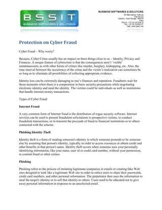Protection on Cyber Fraud
Cyber Fraud – Why worry?

Because, Cyber Crime usually has an impact on three things close to us – Identity, Privacy and
Finances. A unique feature of cybercrime is that the consequences aren’t ‘visible’
instantaneously as with other forms of crimes like murder, burglary, kidnapping, etc. Also, the
time interval between the occurrence of the crime and the victim’s realization can sometimes be
so long as to eliminate all possibilities of collecting appropriate evidence.

Identity loss can be extremely damaging to one’s finances and reputation. Fraudsters wait for
those moments when there is a compromise in basic security precautions while negotiating
electronic identity and steal the identity. The victims could be individuals as well as institutions
that handle internet money transactions.

Types of Cyber Fraud

Internet Fraud

A very common form of Internet fraud is the distribution of rogue security software. Internet
services can be used to present fraudulent solicitations to prospective victims, to conduct
fraudulent transactions, or to transmit the proceeds of fraud to financial institutions or to others
connected with the scheme.

Phishing Identity Theft

Identity theft is a form of stealing someone's identity in which someone pretends to be someone
else by assuming that person's identity, typically in order to access resources or obtain credit and
other benefits in that person's name. Identity theft occurs when someone uses your personally
identifying information, like your name, user id or credit card number, without your permission,
to commit fraud or other crimes.

Phishing

Phishing refers to the process of imitating legitimate companies in emails or creating fake Web
sites designed to look like a legitimate Web site in order to entice users to share their passwords,
credit card numbers, and other personal information. The perpetrator then uses the information to
steal the target's identity or to sell that identity to others. Users need to be educated not to give
away personal information in response to an unsolicited email.
 