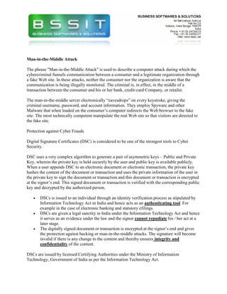 Man-in-the-Middle Attack

The phrase "Man-in-the-Middle Attack" is used to describe a computer attack during which the
cybercriminal funnels communication between a consumer and a legitimate organization through
a fake Web site. In these attacks, neither the consumer nor the organization is aware that the
communication is being illegally monitored. The criminal is, in effect, in the middle of a
transaction between the consumer and his or her bank, credit-card Company, or retailer.

The man-in-the-middle server electronically “eavesdrops” on every keystroke, giving the
criminal username, password, and account information. They employ Spyware and other
Malware that when loaded on the consumer’s computer redirects the Web browser to the fake
site. The most technically competent manipulate the real Web site so that visitors are directed to
the fake site.

Protection against Cyber Frauds

Digital Signature Certificates (DSC) is considered to be one of the strongest tools to Cyber
Security.

DSC uses a very complex algorithm to generate a pair of asymmetric keys – Public and Private
Key, wherein the private key is held securely by the user and public key is available publicly.
When a user appends DSC to an electronic document or electronic transaction, the private key
hashes the content of the document or transaction and uses the private information of the user in
the private key to sign the document or transaction and this document or transaction is encrypted
at the signor’s end. This signed document or transaction is verified with the corresponding public
key and decrypted by the authorized person.

   •   DSCs is issued to an individual through an identity verification process as stipulated by
       Information Technology Act in India and hence acts as an authenticating tool. For
       example in the case of electronic banking and statutory efilings.
   •   DSCs are given a legal sanctity in India under the Information Technology Act and hence
       it serves as an evidence under the law and the signor cannot repudiate his / her act at a
       later stage.
   •   The digitally signed document or transaction is encrypted at the signor’s end and gives
       the protection against hacking or man-in-the-middle attacks. The signature will become
       invalid if there is any change to the content and thereby ensures integrity and
       confidentiality of the content.

DSCs are issued by licensed Certifying Authorities under the Ministry of Information
Technology, Government of India as per the Information Technology Act.
 