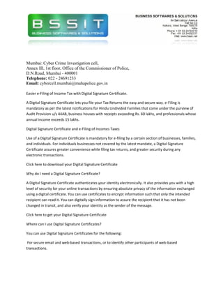 Mumbai: Cyber Crime Investigation cell,
Annex III, 1st floor, Office of the Commissioner of Police,
D.N.Road, Mumbai - 400001
Telephone: 022 - 24691233
Email: cybercell.mumbai@mahapolice.gov.in

Easier e-Filing of Income Tax with Digital Signature Certificate.

A Digital Signature Certificate lets you file your Tax Returns the easy and secure way. e-Filing is
mandatory as per the latest notifications for Hindu Undivided Families that come under the purview of
Audit Provision u/s 44AB, business houses with receipts exceeding Rs. 60 lakhs, and professionals whose
annual income exceeds 15 lakhs.

Digital Signature Certificate and e-Filing of Incomes Taxes

Use of a Digital Signature Certificate is mandatory for e-filing by a certain section of businesses, families,
and individuals. For individuals businesses not covered by the latest mandate, a Digital Signature
Certificate assures greater convenience while filing tax returns, and greater security during any
electronic transactions.

Click here to download your Digital Signature Certificate

Why do I need a Digital Signature Certificate?

A Digital Signature Certificate authenticates your identity electronically. It also provides you with a high
level of security for your online transactions by ensuring absolute privacy of the information exchanged
using a digital certificate. You can use certificates to encrypt information such that only the intended
recipient can read it. You can digitally sign information to assure the recipient that it has not been
changed in transit, and also verify your identity as the sender of the message.

Click here to get your Digital Signature Certificate

Where can I use Digital Signature Certificates?

You can use Digital Signature Certificates for the following:

 For secure email and web-based transactions, or to identify other participants of web-based
transactions.
 