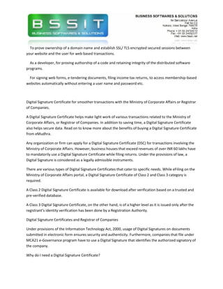 To prove ownership of a domain name and establish SSL/ TLS encrypted secured sessions between
your website and the user for web based transactions.

  As a developer, for proving authorship of a code and retaining integrity of the distributed software
programs.

 For signing web forms, e-tendering documents, filing income tax returns, to access membership-based
websites automatically without entering a user name and password etc.



Digital Signature Certificate for smoother transactions with the Ministry of Corporate Affairs or Registrar
of Companies.

A Digital Signature Certificate helps make light work of various transactions related to the Ministry of
Corporate Affairs, or Registrar of Companies. In addition to saving time, a Digital Signature Certificate
also helps secure data. Read on to know more about the benefits of buying a Digital Signature Certificate
from eMudhra.

Any organization or firm can apply for a Digital Signature Certificate (DSC) for transactions involving the
Ministry of Corporate Affairs. However, business houses that exceed revenues of over INR 60 lakhs have
to mandatorily use a Digital Signature Certificate while filing returns. Under the provisions of law, a
Digital Signature is considered as a legally admissible instruments.

There are various types of Digital Signature Certificates that cater to specific needs. While eFiling on the
Ministry of Corporate Affairs portal, a Digital Signature Certificate of Class 2 and Class 3 category is
required.

A Class 2 Digital Signature Certificate is available for download after verification based on a trusted and
pre-verified database.

A Class 3 Digital Signature Certificate, on the other hand, is of a higher level as it is issued only after the
registrant’s identity verification has been done by a Registration Authority.

Digital Signature Certificates and Registrar of Companies

Under provisions of the Information Technology Act, 2000, usage of Digital Signatures on documents
submitted in electronic form ensures security and authenticity. Furthermore, companies that file under
MCA21 e-Governance program have to use a Digital Signature that identifies the authorized signatory of
the company.

Why do I need a Digital Signature Certificate?
 