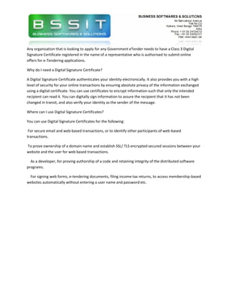 Any organisation that is looking to apply for any Government eTender needs to have a Class 3 Digital
Signature Certificate registered in the name of a representative who is authorised to submit online
offers for e-Tendering applications.

Why do I need a Digital Signature Certificate?

A Digital Signature Certificate authenticates your identity electronically. It also provides you with a high
level of security for your online transactions by ensuring absolute privacy of the information exchanged
using a digital certificate. You can use certificates to encrypt information such that only the intended
recipient can read it. You can digitally sign information to assure the recipient that it has not been
changed in transit, and also verify your identity as the sender of the message.

Where can I use Digital Signature Certificates?

You can use Digital Signature Certificates for the following:

 For secure email and web-based transactions, or to identify other participants of web-based
transactions.

To prove ownership of a domain name and establish SSL/ TLS encrypted secured sessions between your
website and the user for web based transactions.

  As a developer, for proving authorship of a code and retaining integrity of the distributed software
programs.

 For signing web forms, e-tendering documents, filing income tax returns, to access membership-based
websites automatically without entering a user name and password etc.
 
