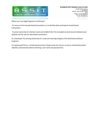 Where can I use Digital Signature Certificates?

 For secure email and web-based transactions, or to identify other participants of web-based
transactions.

To prove ownership of a domain name and establish SSL/ TLS encrypted secured sessions between your
website and the user for web based transactions.

As a developer, for proving authorship of a code and retaining integrity of the distributed software
programs.

For signing web forms, e-tendering documents, filing income tax returns, to access membership-based
websites automatically without entering a user name and password etc.
 
