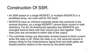 Construction Of SSR:
• An SSR based on a single MOSFET, or multiple MOSFETs in a
paralleled array, can work well for DC loads.
• MOSFETs have an inherent substrate diode that conducts in the
reverse direction, so a single MOSFET cannot block current in both
directions. For AC (bi-directional) operation two MOSFETs are
arranged back-to-back with their source pins tied together. Their
drain pins are connected to either side of the output.
• The substrate diodes are alternately reverse biased to block current
when the relay is off. When the relay is on, the common source is
always riding on the instantaneous signal level and both gates are
biased positive relative to the source by the photo-diode.
10
 