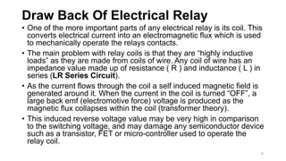 Draw Back Of Electrical Relay
• One of the more important parts of any electrical relay is its coil. This
converts electrical current into an electromagnetic flux which is used
to mechanically operate the relays contacts.
• The main problem with relay coils is that they are “highly inductive
loads” as they are made from coils of wire. Any coil of wire has an
impedance value made up of resistance ( R ) and inductance ( L ) in
series (LR Series Circuit).
• As the current flows through the coil a self induced magnetic field is
generated around it. When the current in the coil is turned “OFF”, a
large back emf (electromotive force) voltage is produced as the
magnetic flux collapses within the coil (transformer theory).
• This induced reverse voltage value may be very high in comparison
to the switching voltage, and may damage any semiconductor device
such as a transistor, FET or micro-controller used to operate the
relay coil.
27
 