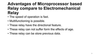 Advantages of Microprocessor based
Relay compare to Electromechanical
Relay
• The speed of operation is fast.
• Multifunctioning is possible.
• These relay have the directional feature.
• These relay can not suffer form the effects of age.
• These relay can be store previous data.
39
 