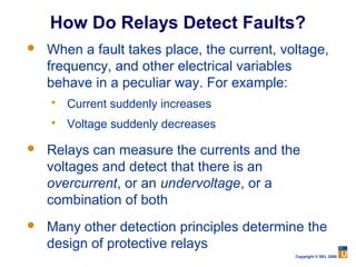 How Do Relays Detect Faults?
   When a fault takes place, the current, voltage,
    frequency, and other electrical variables
    behave in a peculiar way. For example:
       Current suddenly increases
       Voltage suddenly decreases

   Relays can measure the currents and the
    voltages and detect that there is an
    overcurrent, or an undervoltage, or a
    combination of both
   Many other detection principles determine the
    design of protective relays
                                             Copyright © SEL 2008
 