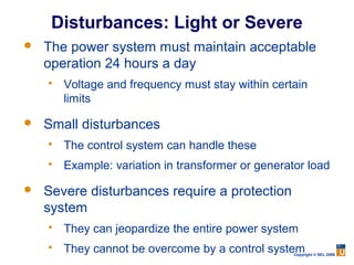 Disturbances: Light or Severe
   The power system must maintain acceptable
    operation 24 hours a day
       Voltage and frequency must stay within certain
        limits

   Small disturbances
       The control system can handle these
       Example: variation in transformer or generator load

   Severe disturbances require a protection
    system
       They can jeopardize the entire power system
       They cannot be overcome by a control system Copyright © SEL 2008
 