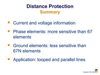 Distance Protection
                  Summary

   Current and voltage information
   Phase elements: more sensitive than 67
    elements
   Ground elements: less sensitive than
    67N elements
   Application: looped and parallel lines

                                        Copyright © SEL 2008
 