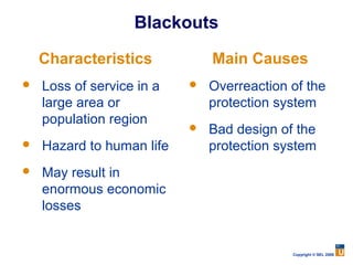 Blackouts

    Characteristics            Main Causes
   Loss of service in a      Overreaction of the
    large area or              protection system
    population region
                              Bad design of the
   Hazard to human life       protection system
   May result in
    enormous economic
    losses


                                            Copyright © SEL 2008
 