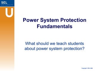 Power System Protection
    Fundamentals


What should we teach students
about power system protection?



                            Copyright © SEL 2008
 