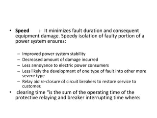 • Speed : It minimizes fault duration and consequent
equipment damage. Speedy isolation of faulty portion of a
power system ensures:
– Improved power system stability
– Decreased amount of damage incurred
– Less annoyance to electric power consumers
– Less likely the development of one type of fault into other more
severe type
– Relay aid re-closure of circuit breakers to restore service to
customer.
• clearing time “is the sum of the operating time of the
protective relaying and breaker interrupting time where:
 