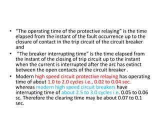 • “The operating time of the protective relaying” is the time
elapsed from the instant of the fault occurrence up to the
closure of contact in the trip circuit of the circuit breaker
and
• “The breaker interrupting time” is the time elapsed from
the instant of the closing of trip circuit up to the instant
when the current is interrupted after the arc has extinct
between the open contacts of the circuit breaker .
• Modern high speed circuit protective relaying has operating
time of about 1.0 to 2.0 cycles i.e., 0.02 to 0.04 sec.
whereas modern high speed circuit breakers have
interrupting time of about 2.5 to 3.0 cycles i.e. 0.05 to 0.06
sc. Therefore the clearing time may be about 0.07 to 0.1
sec.
 