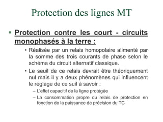 Protection des lignes MT
 Protection contre les court - circuits
monophasés à la terre :
• Réalisée par un relais homopolaire alimenté par
la somme des trois courants de phase selon le
schéma du circuit alternatif classique.
• Le seuil de ce relais devrait être théoriquement
nul mais il y a deux phénomènes qui influencent
le réglage de ce suil à savoir :
– L’effet capacitif de la ligne protégée
– La consommation propre du relais de protection en
fonction de la puissance de précision du TC
 