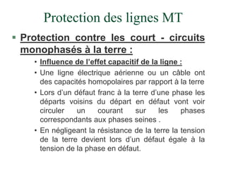 Protection des lignes MT
 Protection contre les court - circuits
monophasés à la terre :
• Influence de l’effet capacitif de la ligne :
• Une ligne électrique aérienne ou un câble ont
des capacités homopolaires par rapport à la terre
• Lors d’un défaut franc à la terre d’une phase les
départs voisins du départ en défaut vont voir
circuler un courant sur les phases
correspondants aux phases seines .
• En négligeant la résistance de la terre la tension
de la terre devient lors d’un défaut égale à la
tension de la phase en défaut.
 