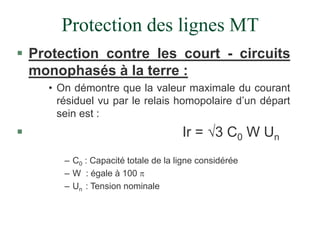Protection des lignes MT
 Protection contre les court - circuits
monophasés à la terre :
• On démontre que la valeur maximale du courant
résiduel vu par le relais homopolaire d’un départ
sein est :
 Ir = 3 C0 W Un
– C0 : Capacité totale de la ligne considérée
– W : égale à 100 
– Un : Tension nominale
 