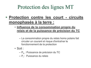 Protection des lignes MT
 Protection contre les court - circuits
monophasés à la terre :
• Influence de la consommation propre du
relais et de la puissance de précision du TC
– La consommation propre du relais homo polaire fait
circuler un courant et risque d'entraîner le
fonctionnement de la protection
• Soit :
– Ptc : Puissance de précision du TC
– Pr : Puissance du relais
 