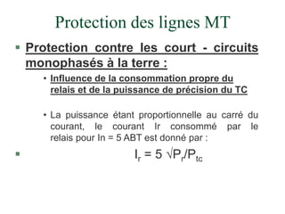 Protection des lignes MT
 Protection contre les court - circuits
monophasés à la terre :
• Influence de la consommation propre du
relais et de la puissance de précision du TC
• La puissance étant proportionnelle au carré du
courant, le courant Ir consommé par le
relais pour In = 5 ABT est donné par :
 Ir = 5 Pr/Ptc
 