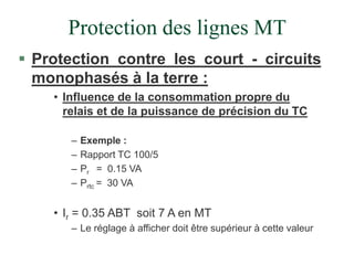 Protection des lignes MT
 Protection contre les court - circuits
monophasés à la terre :
• Influence de la consommation propre du
relais et de la puissance de précision du TC
– Exemple :
– Rapport TC 100/5
– Pr = 0.15 VA
– Prtc = 30 VA
• Ir = 0.35 ABT soit 7 A en MT
– Le réglage à afficher doit être supérieur à cette valeur
 
