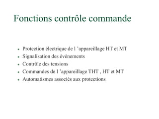 Fonctions contrôle commande
 Protection électrique de l ’appareillage HT et MT
 Signalisation des événements
 Contrôle des tensions
 Commandes de l ’appareillage THT , HT et MT
 Automatismes associés aux protections
 