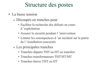 Structure des postes
 La basse tension
 Découpés en tranches pour
• Faciliter la recherche des défauts en cours
d ’exploitation
• Assurer la sécurité pendant l ’intervention
• Limiter les conséquences d ’un incident sur la partie
de l ’installation concernée
 Les principales tranches
• Tranches départs THT ou HT ou transfert
• Tranches transformateurs THT/HT/MT
• Tranches barres THT ou HT
 