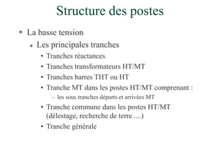 Structure des postes
 La basse tension
 Les principales tranches
• Tranches réactances
• Tranches transformateurs HT/MT
• Tranches barres THT ou HT
• Tranche MT dans les postes HT/MT comprenant :
– les sous tranches départs et arrivées MT
• Tranche commune dans les postes HT/MT
(délestage, recherche de terre ....)
• Tranche générale
 