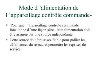 Mode d ’alimentation de
l ’appareillage contrôle commande-
 Pour que l ’appareillage contrôle commande
fonctionne d ’une façon sûre , leur alimentation doit
être assurée par une source indépendante
 Cette source doit être assez fiable pour pallier les
défaillances du réseau et permettre les reprises de
service.
 