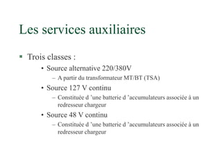 Les services auxiliaires
 Trois classes :
• Source alternative 220/380V
– A partir du transformateur MT/BT (TSA)
• Source 127 V continu
– Constituée d ’une batterie d ’accumulateurs associée à un
redresseur chargeur
• Source 48 V continu
– Constituée d ’une batterie d ’accumulateurs associée à un
redresseur chargeur
 