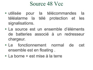 Source 48 Vcc
 utilisée pour la télécommandes la
téléalarme la télé protection et les
signalisations.
 La source est un ensemble d’éléments
de batteries associé à un redresseur
chargeur.
 Le fonctionnement normal de cet
ensemble est en floating .
 La borne + est mise à la terre
 