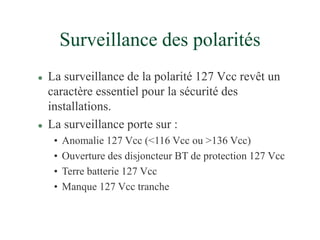 Surveillance des polarités
 La surveillance de la polarité 127 Vcc revêt un
caractère essentiel pour la sécurité des
installations.
 La surveillance porte sur :
• Anomalie 127 Vcc (<116 Vcc ou >136 Vcc)
• Ouverture des disjoncteur BT de protection 127 Vcc
• Terre batterie 127 Vcc
• Manque 127 Vcc tranche
 