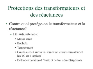 Protections des transformateurs et
des réactances
 Contre quoi protège-on le transformateur et la
réactance?
 Défauts internes:
• Masse cuve
• Bucholz
• Température
• Courts circuit sur la liaison entre le transformateur et
les TC de l ’arrivée
• Défaut circulation d ’huile et défaut aéroréfrigérants
 