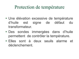Protection de température
 Une élévation excessive de température
d’huile est signe de défaut du
transformateur.
 Des sondes immergées dans d’huile
permettent de contrôler la température.
 Elles sont à deux seuils alarme et
déclenchement.
 