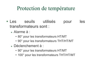 Protection de température
 Les seuils utilisés pour les
transformateurs sont :
 Alarme à :
• 80° pour les transformateurs HT/MT
• 90° pour les transformateurs THT/HT/MT
 Déclenchement à :
• 90° pour les transformateurs HT/MT
• 100° pour les transformateurs THT/HT/MT
 