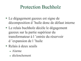 Protection Buchholz
 Le dégagement gazeux est signe de
décomposition d ’huile donc de défaut interne
 Le relais buchholz décèle le dégagement
gazeux sur la partie supérieur du
transformateur à l ’entrée du réservoir
d ’expansion de l ’huile
 Relais à deux seuils
 Alarme
 déclenchement
 