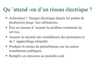Qu ’attend -on d’un réseau électrique ?
 Acheminer l ’énergie électrique depuis les points de
production jusqu ’aux utilisateurs.
 Être en mesure d ’assurer la meilleur continuité de
service.
 Assurer la sécurité des installations des personnes et
de l ’appareillage alimenté.
 Produire le moins de perturbations sur les autres
installations publiques.
 Remplir ces missions au moindre coût
 