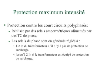 Protection maximum intensité
 Protection contre les court circuits polyphasés:
 Réalisée par des relais ampermétriques alimentés par
des TC de phase.
 Les relais de phase sont en générale réglés à :
• 1.2 In du transformateur s ’il n ’y a pas de protection de
surcharge.
• jusqu’à 2 In si le transformateur est équipé de protection
de surcharge.
 